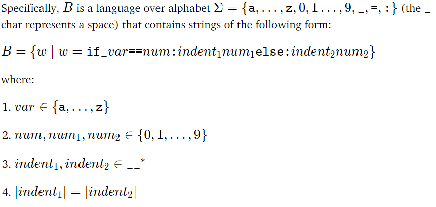 =
Specifically, B is a language over alphabet Σ = {a, ..., z, 0, 1 ..., 9, _, , : } (the
char represents a space) that contains strings of the following form:
B = {w|w= if_var==num:indent₁num₁else:indent2num2}
where:
1. var € {a,….,z}
2. num, num₁, num2 € {0, 1,...,9}
3. indent1, indent2 € __*
4. |indent₁| = |indent2|
-