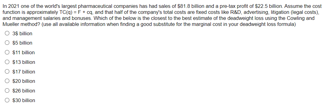 In 2021 one of the world's largest pharmaceutical companies has had sales of $81.8 billion and a pre-tax profit of $22.5 billion. Assume the cost
function is approximately TC(q) = F + cq, and that half of the company's total costs are fixed costs like R&D, advertising, litigation (legal costs),
and management salaries and bonuses. Which of the below is the closest to the best estimate of the deadweight loss using the Cowling and
Mueller method? (use all available information when finding a good substitute for the marginal cost in your deadweight loss formula)
○ 3$ billion
$5 billion
$11 billion
$13 billion
$17 billion
$20 billion
$26 billion
$30 billion