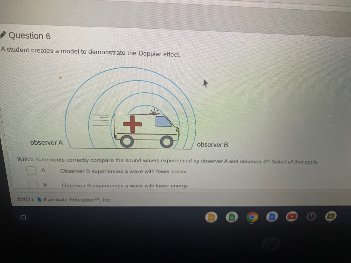 Question 6
A student creates a model to demonstrate the Doppler effect.
observer A
observer B
Which statements correctly compare the sound waves experienced by observer A and observer B? Select all that apply.
A
Observer B experiences a wave with fewer crests.
Observer B experiences a wave with lower energy.
©2021 Iluminate EducationTM, Inc.
to
