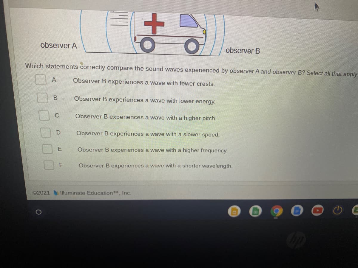 observer A
observer B
Which statements correctly compare the sound waves experienced by observer A and observer B? Select all that apply.
A
Observer B experiences a wave with fewer crests.
Observer B experiences a wave with lower energy.
C
Observer B experiences a wave with a higher pitch.
Observer B experiences a wave with a slower speed.
Observer B experiences a wave with a higher frequency.
Observer B experiences a wave with a shorter wavelength.
©2021 Illuminate Education TM, Inc.
B.
LL
