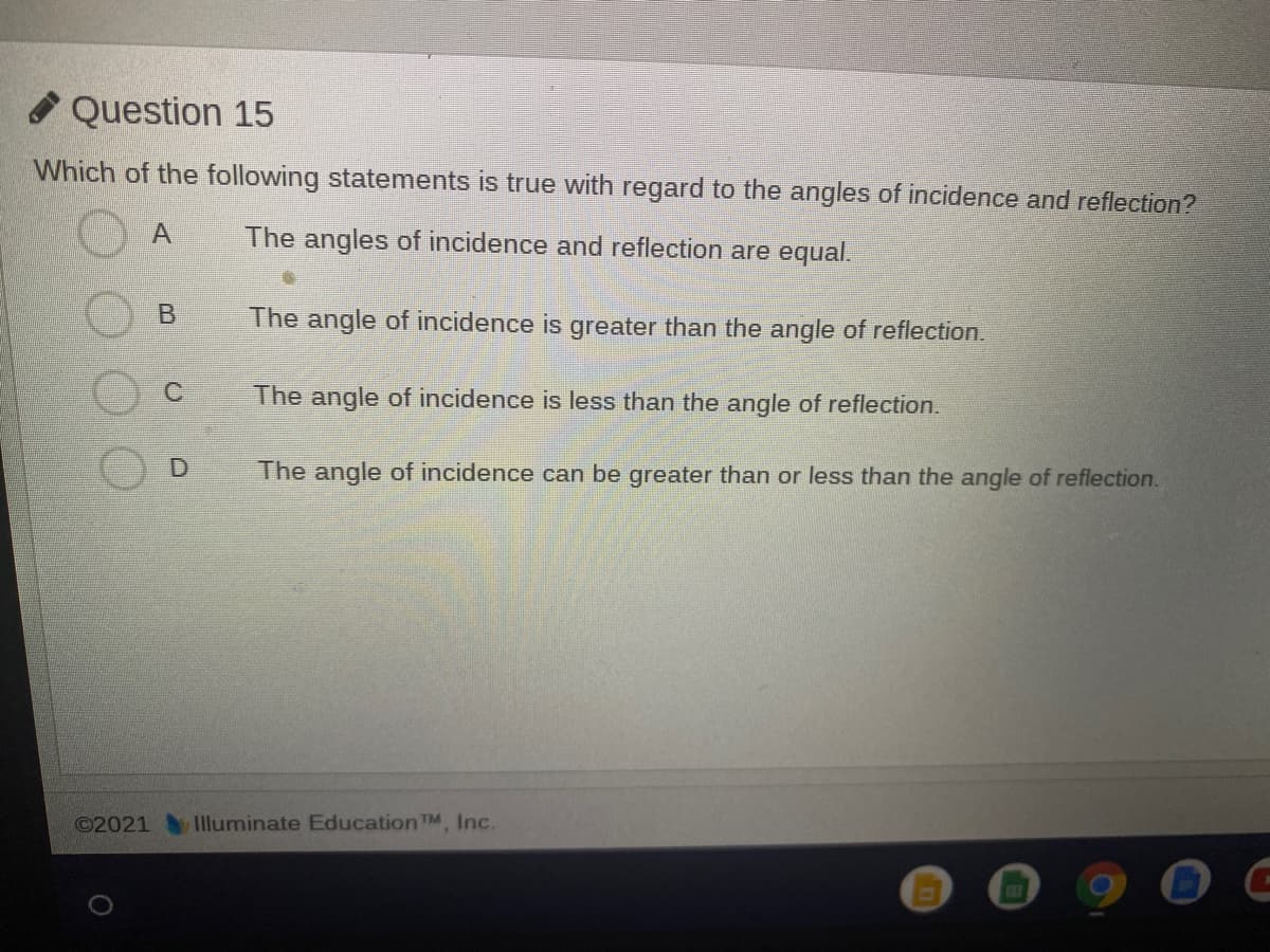 O Question 15
Which of the following statements is true with regard to the angles of incidence and reflection?
The angles of incidence and reflection are equal.
The angle of incidence is greater than the angle of reflection.
The angle of incidence is less than the angle of reflection.
The angle of incidence can be greater than or less than the angle of reflection.
©2021
Illuminate Education TM, Inc.
