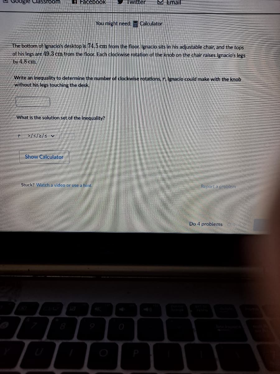 3ogle Classroom
i Facebook
Twitter
M Email
You might need: Calculator
The bottom of Ignacio's desktop is 74.5 cm from the floor. Ignacio sits in his adjustable chair, and the tops
of his legs are 49.3 cm from the floor. Each clockwise rotation of the knob on the chair raises Ignacio's legs
Бу 4.8 ст.
Write an inequality to determine the number of clockwise rotations, r, Ignacio could make with the knob
without his legs touching the desk,
What is the solution set of the inequality?
>/</2/s v
Show Calculator
Stuck? Watch a video or uIse a Hint
Report a problem
Do 4 problems
home
8
bockspoce
