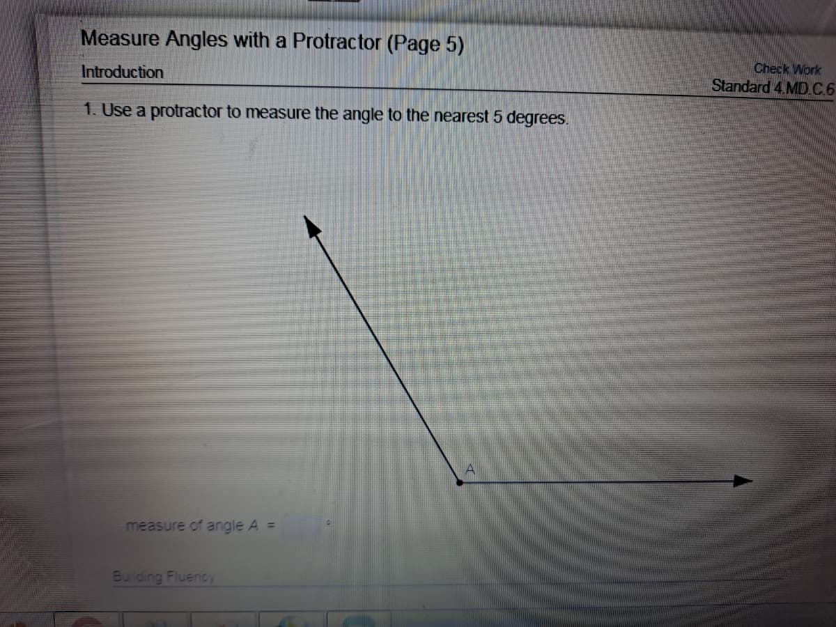 Measure Angles with a Protractor (Page 5)
Check Work
Standard 4.MD.C6
Introduction
1. Use a protractor to measure the angle to the nearest 5 degrees.
measure of angle A =
Building Fluency
