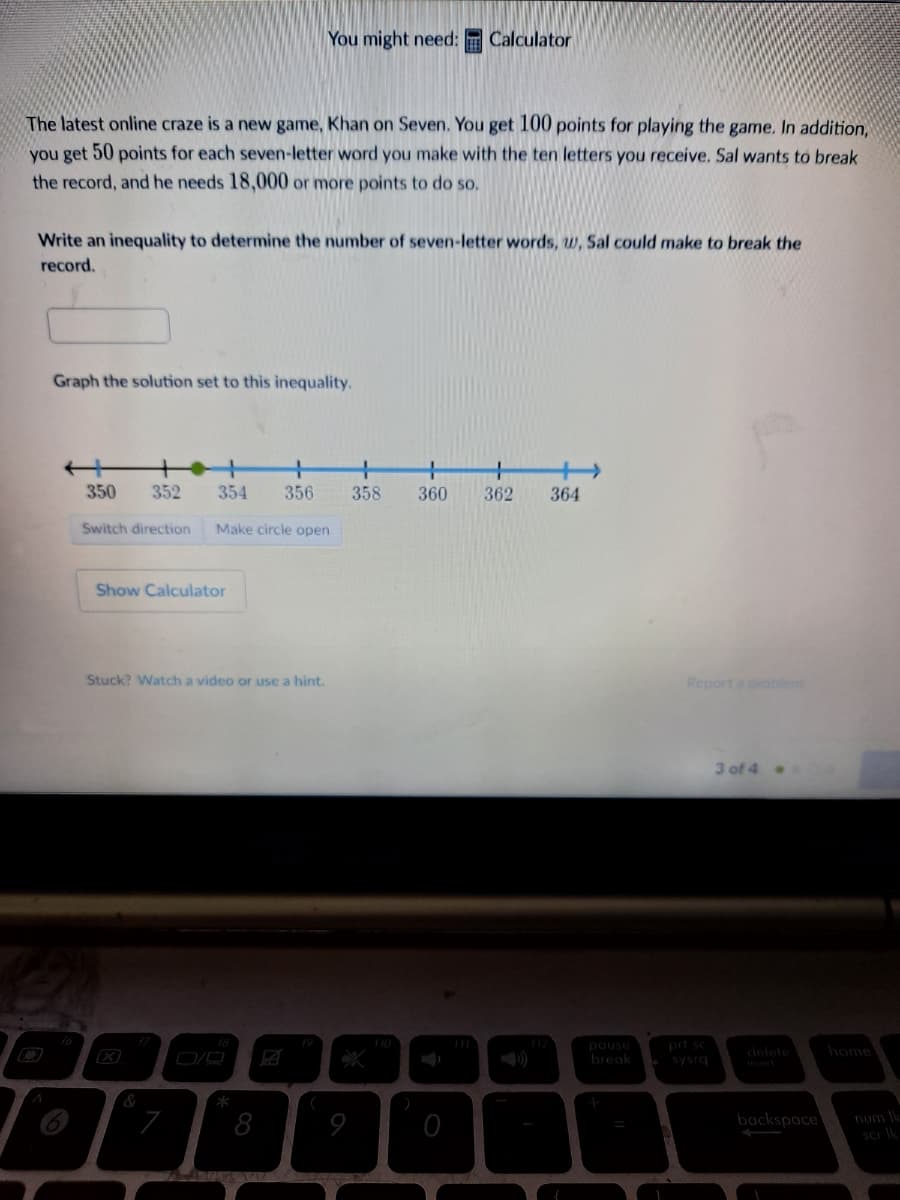 You might need: Calculator
The latest online craze is a new game, Khan on Seven. You get 100 points for playing the game. In addition,
you get 50 points for each seven-letter word you make with the ten letters you receive. Sal wants to break
the record, and he needs 18,000 or more points to do so,
Write an inequality to determine the number of seven-letter words, w, Sal could make to break the
record.
Graph the solution set to this inequality.
350
352
354
356
358
360
362
364
Switch direction
Make circle open
Show Calculator
Stuck? Watch a video or use a hint.
Report a probleem
3 of 4 .
prt sc
19
pause
break
home
delete
sysrq
*
8
backspace
9
num e
scr Ik
