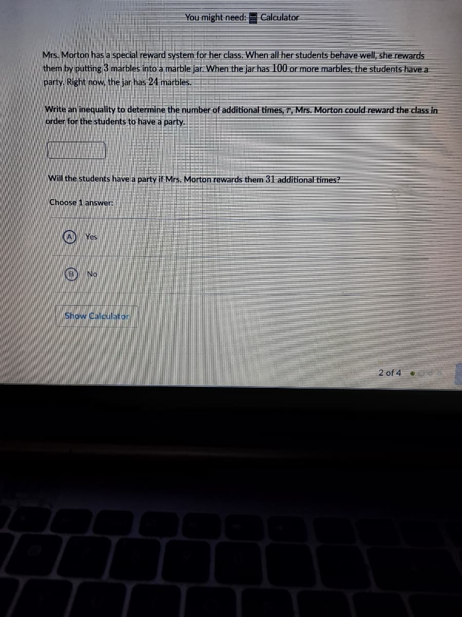 You might need:
| Calculator
Mrs. Morton has a special reward system for her class. When all her students behave well, she rewards
them by putting 3 marbles into a marble jar. When the jar has 100 or more marbles, the students have a
party. Right now, the jar has 24 marbles.
Write an inequality to determine the number of additional times, T, Mrs. Morton could-reward the class in
order for the students to have a party.
Will the students have a party if Mrs. Morton rewards them 31 additional times?
Choose 1 answer:
A Yes
B) No
Show Calculator
2 of 4
