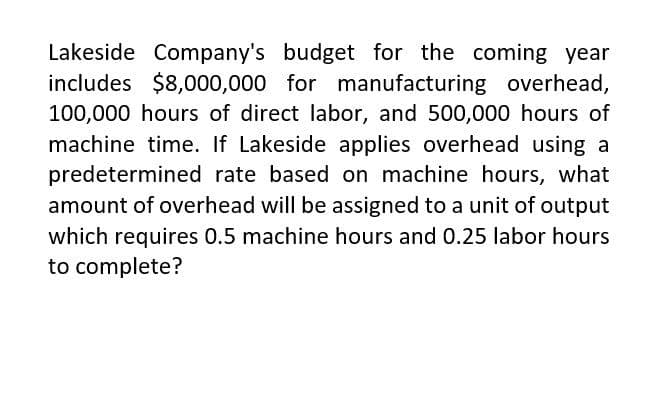 Lakeside Company's budget for the coming year
includes $8,000,000 for manufacturing overhead,
100,000 hours of direct labor, and 500,000 hours of
machine time. If Lakeside applies overhead using a
predetermined rate based on machine hours, what
amount of overhead will be assigned to a unit of output
which requires 0.5 machine hours and 0.25 labor hours
to complete?