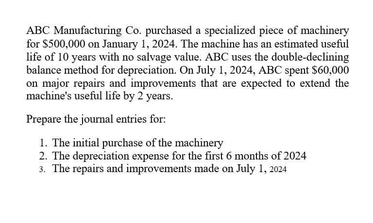 ABC Manufacturing Co. purchased a specialized piece of machinery
for $500,000 on January 1, 2024. The machine has an estimated useful
life of 10 years with no salvage value. ABC uses the double-declining
balance method for depreciation. On July 1, 2024, ABC spent $60,000
on major repairs and improvements that are expected to extend the
machine's useful life by 2 years.
Prepare the journal entries for:
1. The initial purchase of the machinery
2. The depreciation expense for the first 6 months of 2024
3. The repairs and improvements made on July 1, 2024