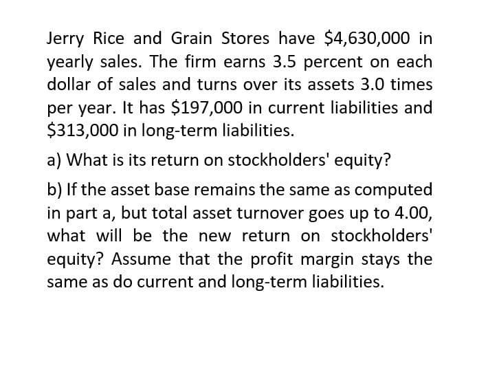 Jerry Rice and Grain Stores have $4,630,000 in
yearly sales. The firm earns 3.5 percent on each
dollar of sales and turns over its assets 3.0 times
per year. It has $197,000 in current liabilities and
$313,000 in long-term liabilities.
a) What is its return on stockholders' equity?
b) If the asset base remains the same as computed
in part a, but total asset turnover goes up to 4.00,
what will be the new return on stockholders'
equity? Assume that the profit margin stays the
same as do current and long-term liabilities.