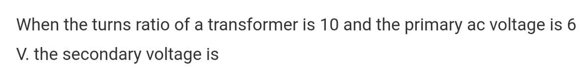 When the turns ratio of a transformer is 10 and the primary ac voltage is 6
V. the secondary voltage is
