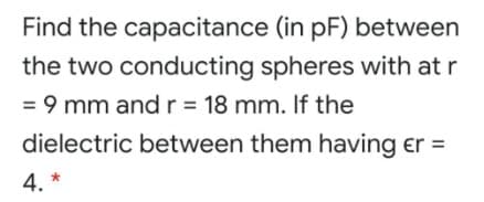 Find the capacitance (in pF) between
the two conducting spheres with at r
= 9 mm andr= 18 mm. If the
dielectric between them having er =
4. *
