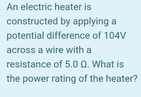 An electric heater is
constructed by applying a
potential difference of 104V
across a wire with a
resistance of 5.0 Q. What is
the power rating of the heater?
