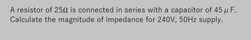 A resistor of 250 is connected in series with a capacitor of 45 µ F.
Calculate the magnitude of impedance for 240V, 50HZ supply.
