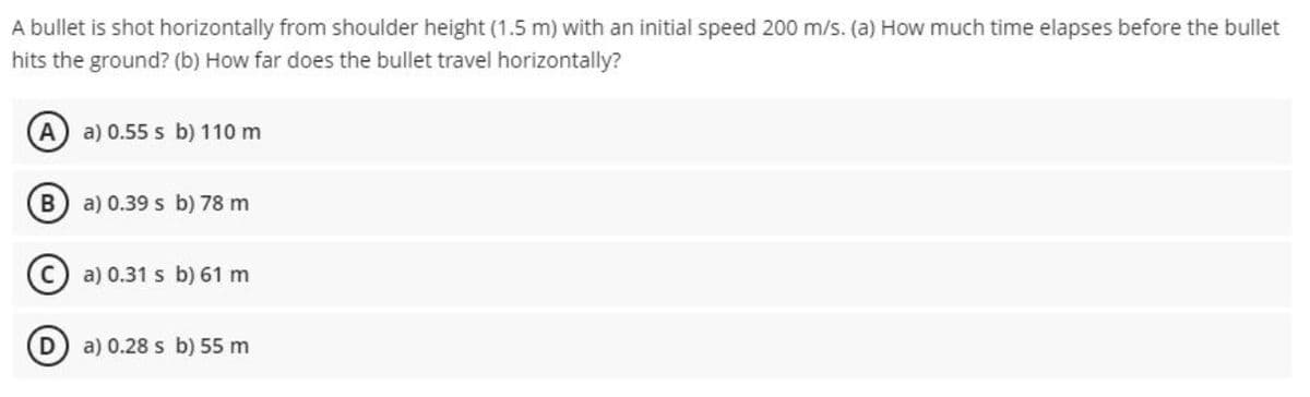 A bullet is shot horizontally from shoulder height (1.5 m) with an initial speed 200 m/s. (a) How much time elapses before the bullet
hits the ground? (b) How far does the bullet travel horizontally?
A
a) 0.55 s b) 110 m
a) 0.39 s b) 78 m
a) 0.31 s b) 61 m
a) 0.28 s b) 55 m
