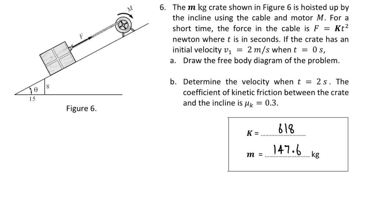 6. The m kg crate shown in Figure 6 is hoisted up by
the incline using the cable and motor M. For a
Kt2
short time, the force in the cable is F
%3D
newton wheret is in seconds. If the crate has an
initial velocity v1
2 m/s when t
s,
||
Draw the free body diagram of the problem.
b. Determine the velocity when t = 2 s. The
coefficient of kinetic friction between the crate
15
and the incline is uk = 0.3.
Figure 6.
618
K =
%3D
147.6
m =
kg
