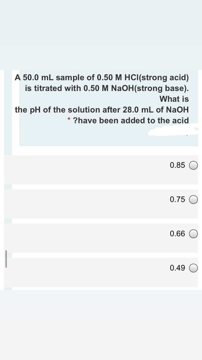 A 50.0 mL sample of 0.50 M HCI(strong acid)
is titrated with 0.50 M NaOH(strong base).
What is
the pH of the solution after 28.0 mL of NAOH
* ?have been added to the acid
0.85
0.75
0.66
0.49
