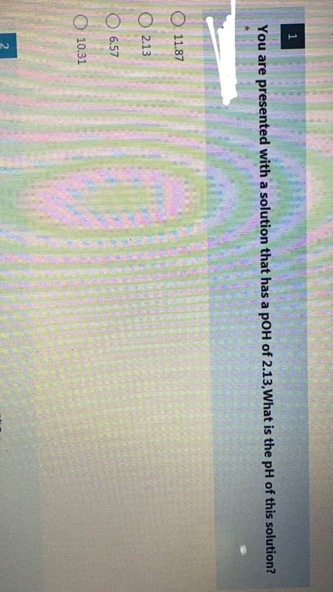 1
You are presented with a solution that has a pOH of 2.13,What is the pH of this solution?
O 11.87
O 2.13
O 6.57
O 10.31
