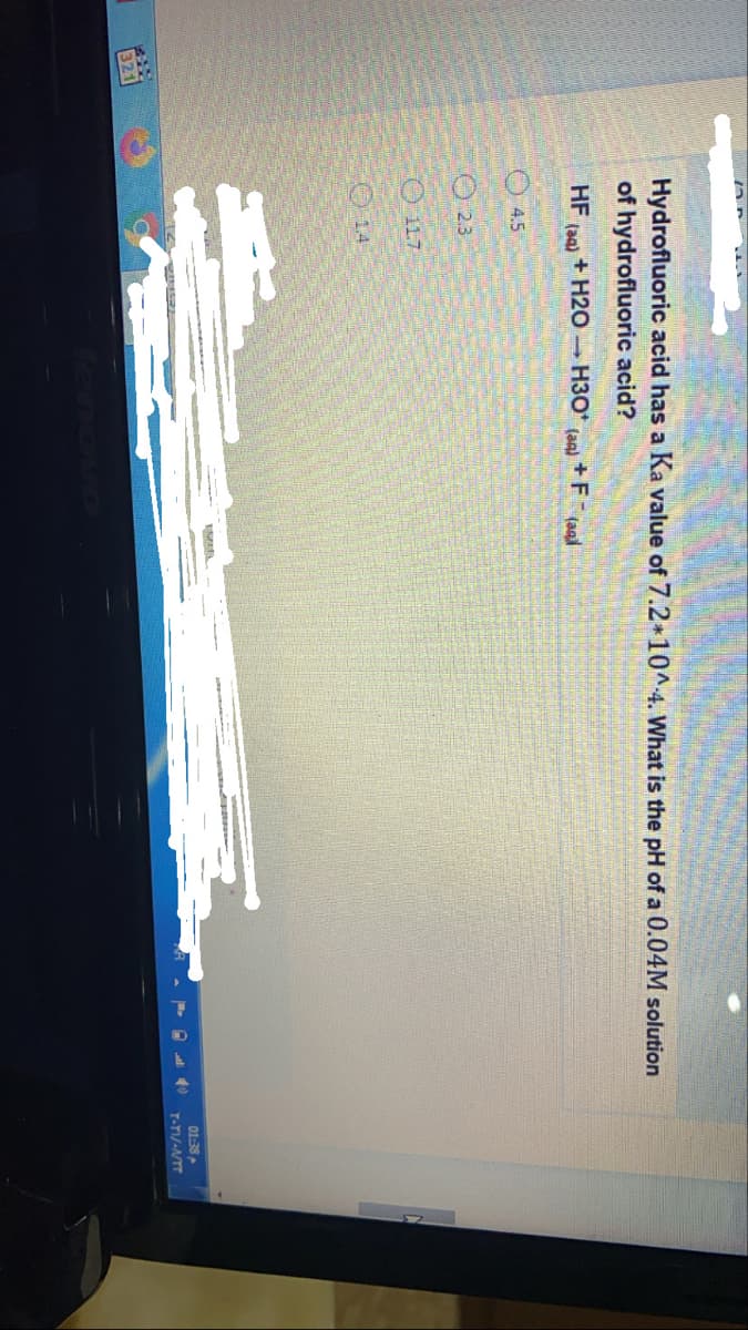 Hydrofluoric acid has a Ka value of 7.2 10^4. What is the pH of a 0.04M solution
of hydrofluoric acid?
HF
+ H20 H3O
(an)
+F (aal
(aa)
4.5
O 2.3
O 11.7
O 14
01:38
T-TI/-NTT
