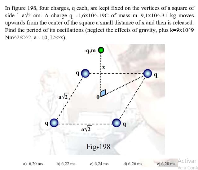 In figure 198, four charges, q each, are kept fixed on the vertices of a square of
side la√2 cm. A charge q=-1,6x10^-19C of mass m=9,1x10^-31 kg moves
upwards from the center of the square a small distance of x and then is released.
Find the period of its oscillations (neglect the effects of gravity, plus k=9x10^9
Nm^2/C^2, a = 10, 1>>x).
a) 6,20 ms
9
b) 6,22 ms
-q,m
a√2
04
Fig 198
c) 6,24 ms
d) 6,26 ms
9
e) 6,28 ms
Activar
Ve a Confi