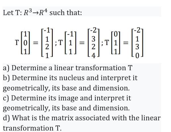 Let T: R³ R4 such that:
3
¹8-0·0-1·0-0
T =
2
4
ΤΟ =
2
-2
T
3
a) Determine a linear transformation T
b) Determine its nucleus and interpret it
geometrically, its base and dimension.
c) Determine its image and interpret it
geometrically, its base and dimension.
d) What is the matrix associated with the linear
transformation T.