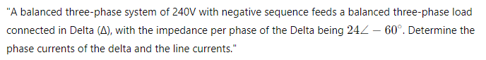 "A balanced three-phase system of 240V with negative sequence feeds a balanced three-phase load
connected in Delta (A), with the impedance per phase of the Delta being 24 - 60°. Determine the
phase currents of the delta and the line currents."