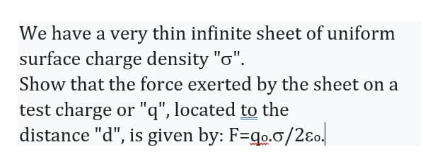 We have a very thin infinite sheet of uniform
surface charge density "o".
Show that the force exerted by the sheet on a
test charge or "q", located to the
distance "d", is given by: F=qo.o/2eo.