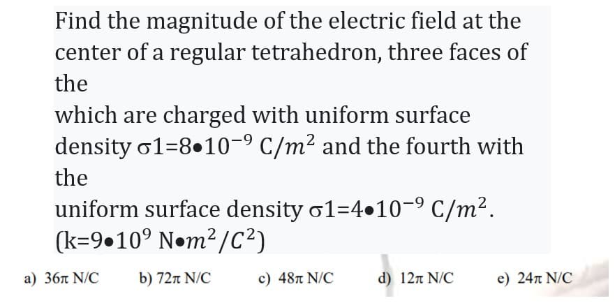 Find the magnitude of the electric field at the
center of a regular tetrahedron, three faces of
the
which are charged with uniform surface
density 1-8.10-9 C/m² and the fourth with
the
uniform surface density o1=4.10-⁹ C/m².
(k=9.10° Nom²/C²)
a) 36л N/C
b) 72π N/C
c) 48л N/C
d) 12π N/C
e) 24л N/C