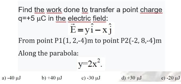 ww
Find the work done to transfer a point charge
q=+5 µC in the electric field:
wwwwwww
Ē=yî-xj
From point P1(1, 2,-4)m to point P2(-2, 8,-4)m
Along the parabola:
a) -40 μJ
b) +40 µJ
y=2x².
c) -30 μJ
d) +30 µJ
e) -20 μJ