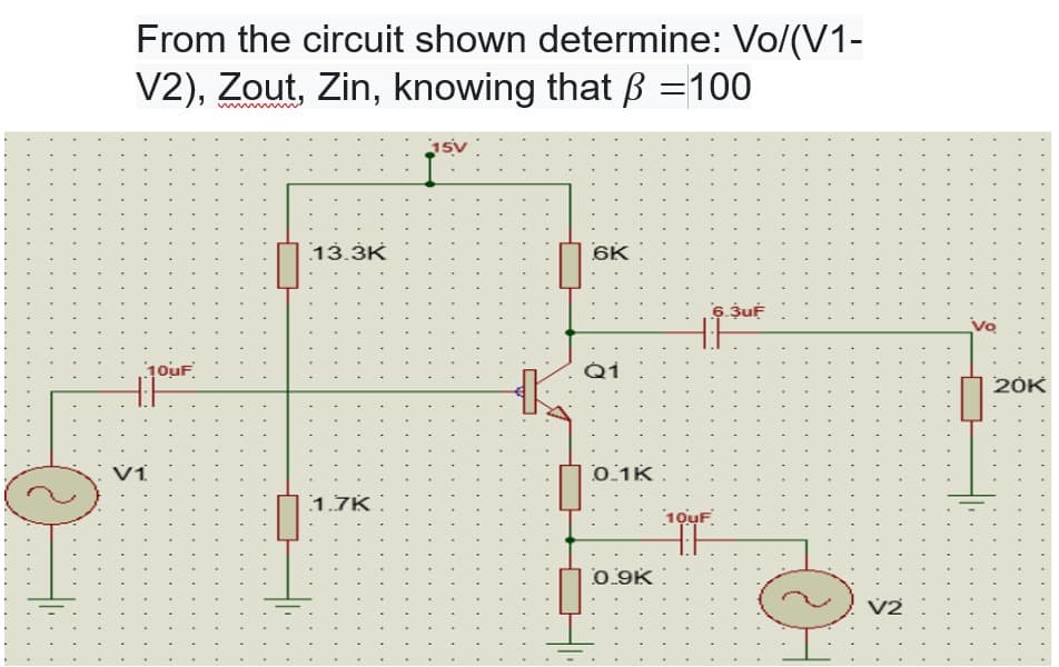 From the circuit shown determine: Vo/(V1-
V2), Zout, Zin, knowing that ß = 100
10uF
13.3K
1.7K
15V
K
6K
Q1
0.1K
0.9K
10uF
6.3uF
O
V2
20K