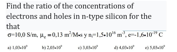 Find the ratio of the concentrations of
electrons and holes in n-type silicon for the
that
o=10,0 S/m, μ = 0,13 m²/M.s y n₁=1,5.10¹6 m³, e=-1,6.10-¹9 C
a) 1,03.10⁹
b) 2,03.10⁹
e) 5,03.10°
c) 3,03.10⁹
d) 4,03.10⁹