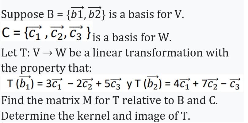 Suppose B = {b1, b2} is a basis for V.
C = {C₁, C₂, C3 is a basis for W.
Let T: V→ W be a linear transformation with
the property that:
T (b₁) = 3c₁ - 2₂ + 5c3 y T (b₂) = 4¯₁ + 7C₂-C3
Find the matrix M for T relative to B and C.
Determine the kernel and image of T.