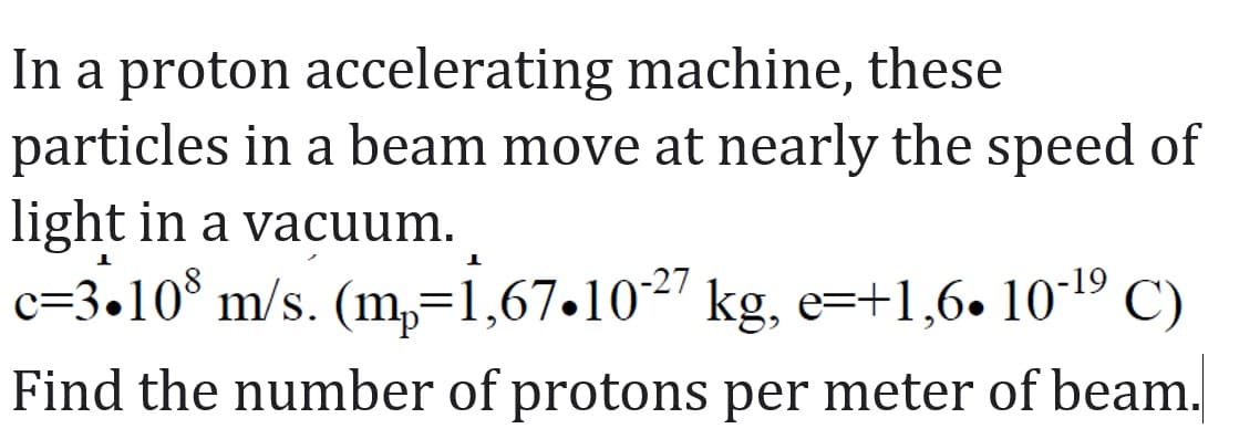 In a proton accelerating machine, these
particles in a beam move at nearly the speed of
light in a vacuum.
1
c=3.108 m/s. (m₂=1,67•10-²7 kg, e=+1,6• 10-¹⁹ C)
Find the number of protons per meter of beam.