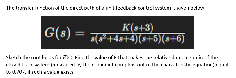 The transfer function of the direct path of a unit feedback control system is given below:
K(s+3)
G(s) = s(s²+4s+4)(s+5)(s+6)
Sketch the root locus for K>0. Find the value of K that makes the relative damping ratio of the
closed-loop system (measured by the dominant complex root of the characteristic equation) equal
to 0.707, if such a value exists.