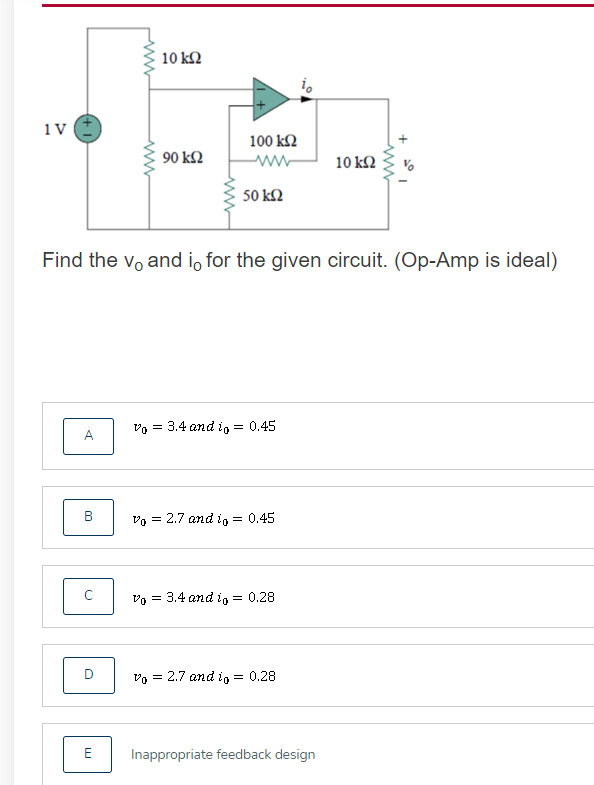 10 k2
1V
100 k2
90 kΩ
10 kΩ
50 k2
Find the vo and i, for the given circuit. (Op-Amp is ideal)
vo = 3.4 and i = 0.45
A
B
Vo = 2.7 and i = 0.45
Vo = 3.4 and i = 0.28
Vo = 2.7 and i = 0.28
E
Inappropriate feedback design
+
