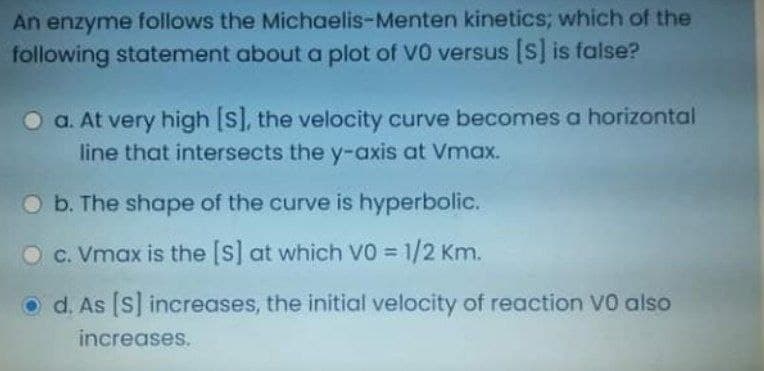 An enzyme follows the Michaelis-Menten kinetics; which of the
following statement about a plot of V0 versus [S] is false?
a. At very high [S], the velocity curve becomes a horizontal
line that intersects the y-axis at Vmax.
O b. The shape of the curve is hyperbolic.
c. Vmax is the [s] at which VO 1/2 Km.
d. As [S] increases, the initial velocity of reaction V0 also
increases.
