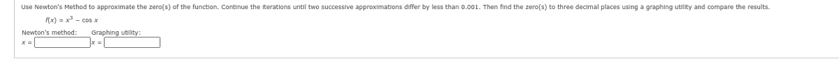 Use Newton's Method to approximate the zero(s) of the function. Continue the iterations until two successive approximations differ by less than 0.001. Then find the zero(s) to three decimal places using
f(x) = x³ = cos x
Newton's method:
x =
Graphing utility:
graphing utility and compare the results.