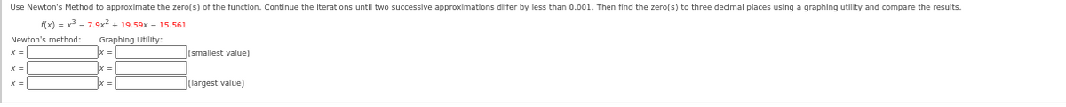 Use Newton's Method to approximate the zero(s) of the function. Continue the iterations until two successive approximations differ by less than 0.001. Then find the zero(s) to three decimal places using a graphing utility and compare the results.
f(x)=x³7.9x² +19.59x15.561
Newton's method: Graphing Utility:
(=
x =
X=
(smallest value)
(largest value)