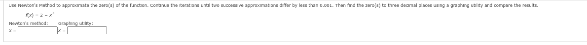 Use Newton's Method to approximate the zero(s) of the function. Continue the iterations until two successive approximations differ by less than 0.001. Then find the zero(s) to three decimal places using a graphing utility and compare the results.
f(x) = 2x²
Newton's method:
x =
Graphing utility:
|x = |
