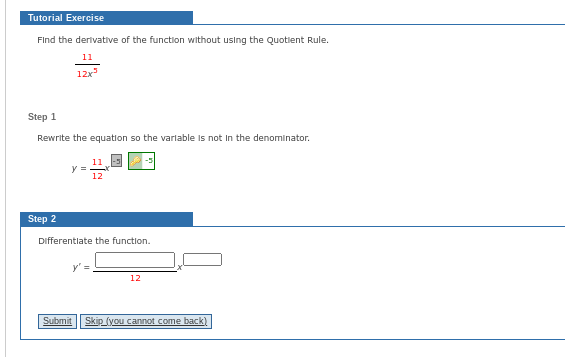 Tutorial Exercise
Find the derivative of the function without using the Quotient Rule.
11
12x³
Step 1
Rewrite the equation so the variable is not in the denominator.
Step 2
y =
12
Differentiate the function.
12
Submit Skip (you cannot come back)