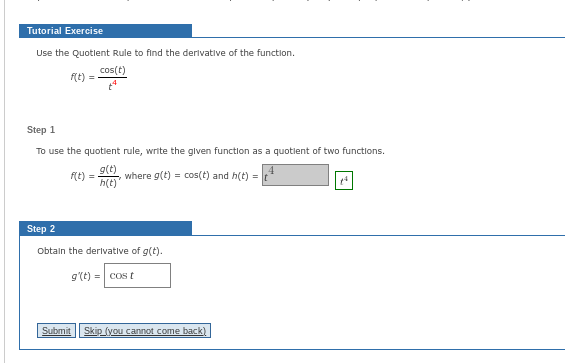 Tutorial Exercise
Use the Quotient Rule to find the derivative of the function.
cos(t)
f(t) =
Step 1
To use the quotient rule, write the given function as a quotient of two functions.
g(t)
4
h(t)
f(t) =
where g(t) = cos(t) and h(t) =
Step 2
Obtain the derivative of g(t).
g'(t) = cost
Submit Skip (you cannot come back)