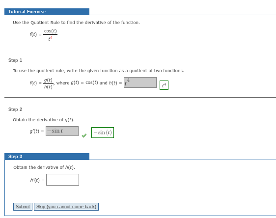 Tutorial Exercise
Use the Quotient Rule to find the derivative of the function.
cos(t)
f(t) =
Step 1
To use the quotient rule, write the given function as a quotient of two functions.
g(t)
h(t)
where g(t) = cos(t) and h(t) =
f(t) =
Step 2
Obtain the derivative of g(t).
g'(t) = -sint
Step 3
Obtain the derivative of h(t).
h'(t) =
-sin (2)
Submit Skip (you cannot come back)