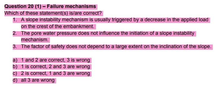 Question 20 (1) - Failure mechanisms
Which of these statement(s) is/are correct?
1. A slope instability mechanism is usually triggered by a decrease in the applied load
on the crest of the embankment.
2. The pore water pressure does not influence the initiation of a slope instability
mechanism.
3. The factor of safety does not depend to a large extent on the inclination of the slope.
a) 1 and 2 are correct, 3 is wrong
b) 1 is correct, 2 and 3 are wrong
c) 2 is correct, 1 and 3 are wrong
d) all 3 are wrong