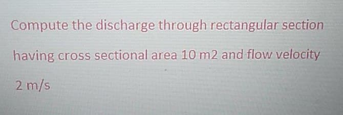 Compute the discharge through rectangular section
having cross sectional area 10 m2 and flow velocity
2 m/s