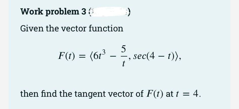 Work problem 3
Given the vector function
F(t) = (6t³
3
-
))
5
sec(4 — t)),
then find the tangent vector of F(t) at t = 4.