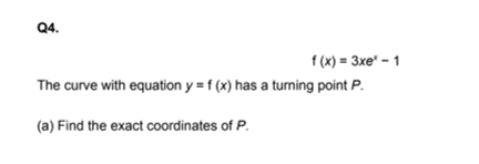 Q4.
f (x) = 3xe" – 1
The curve with equation y = f (x) has a turning point P.
(a) Find the exact coordinates of P.
