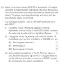 ) Maple syrup urine doease (MSUD) is a recesaive phenotype
Ced by a mutated alele. Individuals who hanve this dsease
cannot metabolise three amino acids deucine, isoleucine and
valine). They have neurological damage and urine with the
characteristic maple yrup mell
Ina human population i out of 200 individuals are born
with MSUD
0 Using the Hardy-Weinberg eguation, wherep
represents normal and e is the MSUD allele, calculate
the values of pand q to three significant figures 21
0 Uing your values forpand e caloulate the number of
Indviduals expected in a population of 100000 who are
O homonygun dominant
OD heteronygous
O) homonygous recessive.
(2)
21
() Some Amish populations in North America have an
MSUD allele freguency (el of 0.0754 Suggest reasons
for the differences in the occurrence of MSUD in both
the gmeral and the Amish populations
14
