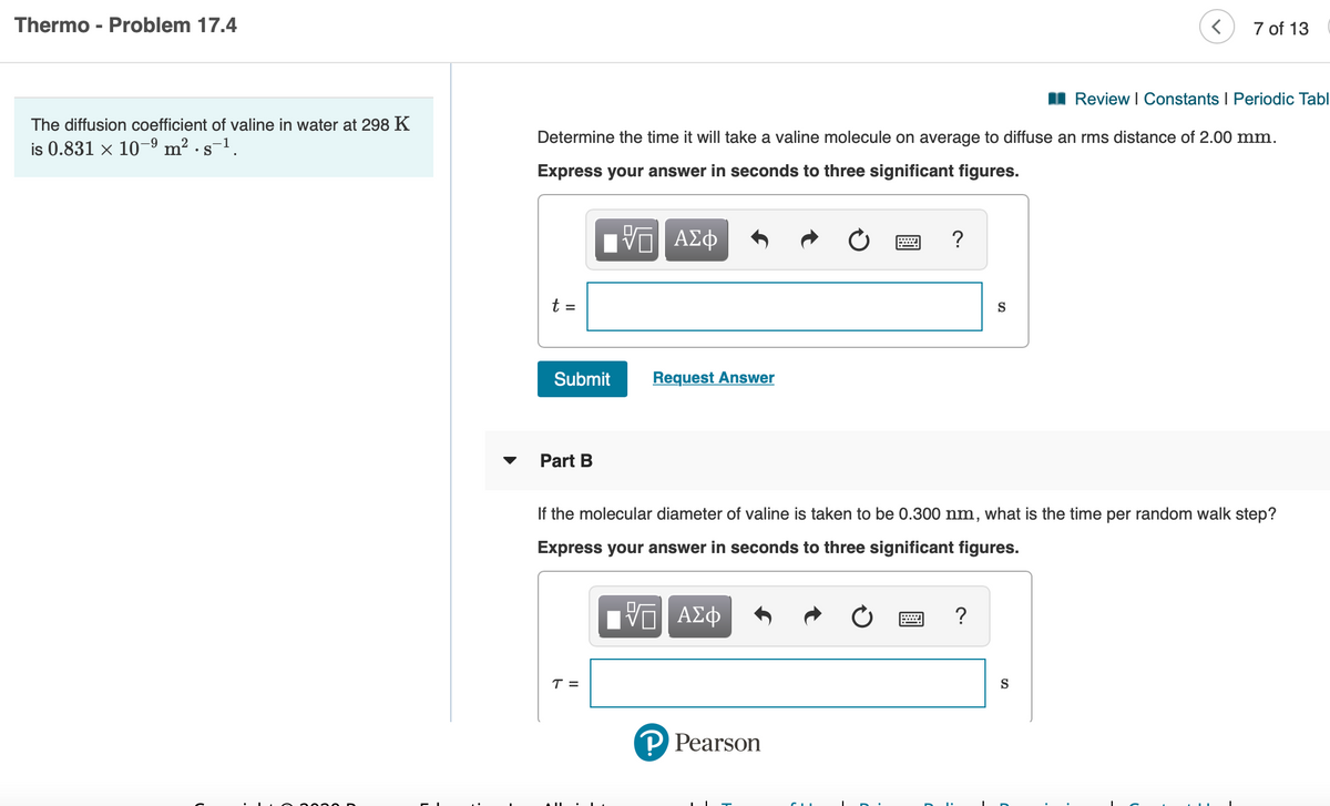 Thermo - Problem 17.4
7 of 13
II Review I Constants I Periodic Tabl
The diffusion coefficient of valine in water at 298 K
Determine the time it will take a valine molecule on average to diffuse an rms distance of 2.00 mm.
is 0.831 × 10–9 m² · s-1.
Express your answer in seconds to three significant figures.
?
t =
S
Submit
Request Answer
Part B
If the molecular diameter of valine is taken to be 0.300 nm,
what is the time per random walk step?
Express your answer in seconds to three significant figures.
ΑΣφ
T =
S
P Pearson
