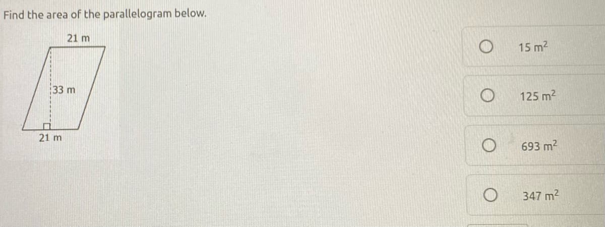 ### Finding the Area of a Parallelogram

In this example, we are given a parallelogram and asked to find its area.

#### Diagram Description:
- The parallelogram has two pairs of parallel sides.
- The base of the parallelogram is 21 meters.
- The height of the parallelogram, which is perpendicular to the base, is 33 meters.

#### Calculation:
To find the area of a parallelogram, use the formula:

\[ \text{Area} = \text{Base} \times \text{Height} \]

Given:
- Base (b) = 21 meters
- Height (h) = 33 meters

Substitute the given values into the formula:

\[ \text{Area} = 21 \, \text{m} \times 33 \, \text{m} = 693 \, \text{m}^2 \]

Therefore, the area of the parallelogram is 693 square meters.

#### Multiple Choice Options:
- 15 m²
- 125 m²
- 693 m² (Correct Answer)
- 347 m²