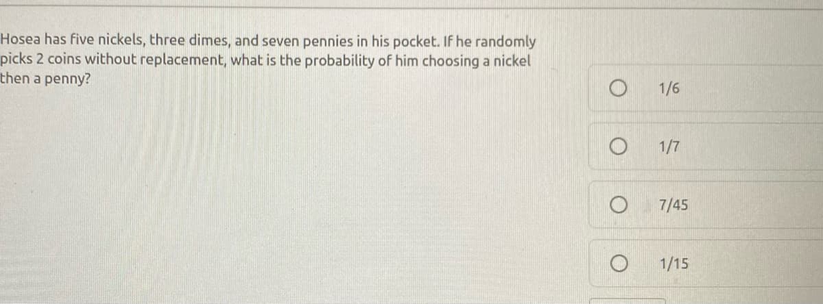 ### Question:

Hosea has five nickels, three dimes, and seven pennies in his pocket. If he randomly picks 2 coins without replacement, what is the probability of him choosing a nickel then a penny?

### Options:
- ⬜ 1/6
- ⬜ 1/7
- ⬜ 7/45
- ⬜ 1/15

### Explanation:

To find the probability of Hosea picking a nickel first and then a penny, we can follow these steps:

1. **Total Coins**: There are \(5 + 3 + 7 = 15\) coins in total.

2. **Probability of Picking a Nickel First**: 
   The probability of picking a nickel first is the ratio of the number of nickels to the total number of coins initially, which is \( \frac{5}{15} \).

3. **Probability of Picking a Penny Second**:
   After one nickel is picked, there are now 14 coins left. Since one of those picked isn't a penny, all 7 pennies would still be available.
   The probability of picking a penny is the ratio of the number of pennies to the remaining coins, which is \( \frac{7}{14} \).

4. **Combined Probability**:
   To find the combined probability of both events (selecting a nickel first and then a penny), multiply the two probabilities together:
   \[
   \frac{5}{15} \times \frac{7}{14} = \frac{1}{3} \times \frac{1}{2} = \frac{1}{6}
   \]

**Therefore, the probability that Hosea picks a nickel and then a penny without replacement is \( \frac{1}{6} \). The correct answer is 1/6.**

### Final Answer:
- ✅ 1/6
- ⬜ 1/7
- ⬜ 7/45
- ⬜ 1/15