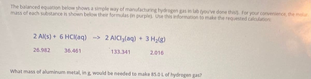 The balanced equation below shows a simple way of manufacturing hydrogen gas in lab (you've done this!). For your convenience, the molar.
mass of each substance is shown below their formulas (in purple). Use this information to make the requested calculation:
2 Al(s) + 6 HCI(aq) -> 2 AICI3(aq) + 3 H2(g)
26.982
36.461
133.341
2.016
What mass of aluminum metal, in g, would be needed to make 85.0 L of hydrogen gas?
