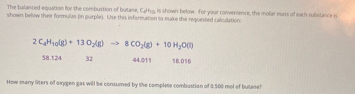 The balanced equation for the combustion of butane, CAH10, is shown below. For your convenience, the molar mass of each substance is
shown below their formulas (in purple). Use this information to make the requested calculation:
2 CAH10(g) + 13 02(g)
--> 8 CO2(g) + 10 H20(1)
58.124
32
44.011
18.016
How many liters of oxygen gas will be consumed by the complete combustion of 0.500 mol of butane?
